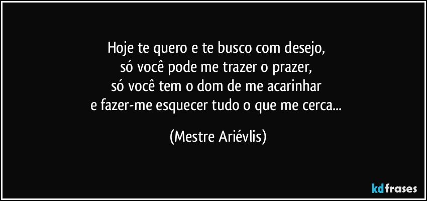 Hoje te quero e te busco com desejo, 
só você pode me trazer o prazer, 
só você tem o dom de me acarinhar 
e fazer-me esquecer tudo o que me cerca... (Mestre Ariévlis)