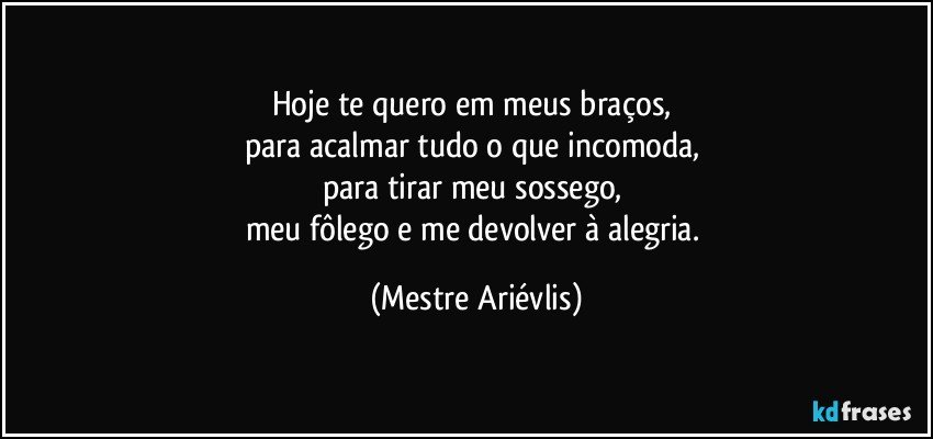 Hoje te quero em meus braços, 
para acalmar tudo o que incomoda, 
para tirar meu sossego, 
meu fôlego e me devolver à alegria. (Mestre Ariévlis)