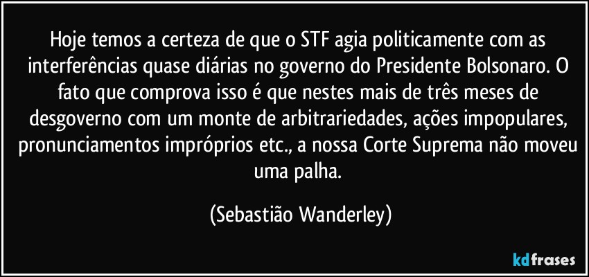 Hoje temos a certeza de que o STF agia politicamente com as interferências quase diárias no governo do Presidente Bolsonaro. O fato que comprova isso é que nestes mais de três meses de desgoverno com um monte de arbitrariedades, ações impopulares, pronunciamentos impróprios etc., a nossa Corte Suprema não moveu uma palha. (Sebastião Wanderley)