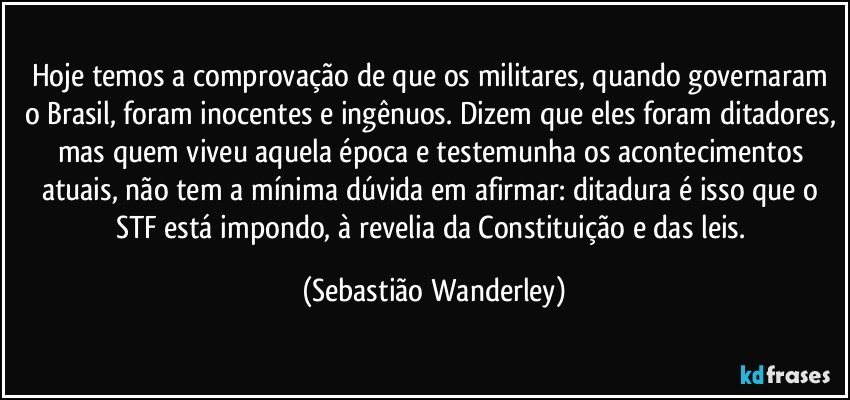 Hoje temos a comprovação de que os militares, quando governaram o Brasil, foram inocentes e ingênuos. Dizem que eles foram ditadores, mas quem viveu aquela época e testemunha os acontecimentos atuais, não tem a mínima dúvida em afirmar: ditadura é isso que o STF está impondo, à revelia da Constituição e das leis. (Sebastião Wanderley)