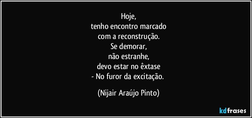 Hoje,
tenho encontro marcado
com a reconstrução.
Se demorar,
não estranhe,
devo estar no êxtase
- No furor da excitação. (Nijair Araújo Pinto)