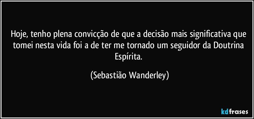 Hoje, tenho plena convicção de que a decisão mais significativa que tomei nesta vida foi a de ter me tornado um seguidor da Doutrina Espírita. (Sebastião Wanderley)