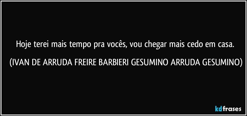 Hoje terei mais tempo pra vocês, vou chegar mais cedo em casa. (IVAN DE ARRUDA FREIRE BARBIERI GESUMINO ARRUDA GESUMINO)