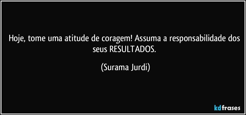 Hoje, tome uma atitude de coragem! Assuma a responsabilidade dos seus RESULTADOS. (Surama Jurdi)