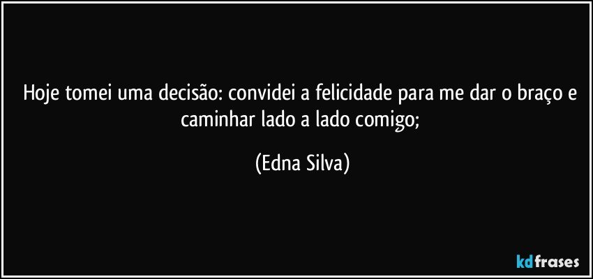 Hoje tomei uma decisão: convidei a felicidade para me dar o braço e caminhar lado a lado comigo; (Edna Silva)