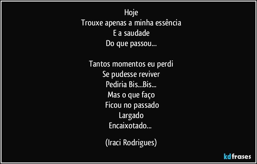 Hoje
Trouxe apenas a minha essência
E a saudade
Do que passou...

Tantos momentos eu perdi
Se pudesse reviver
Pediria Bis...Bis...
Mas o que faço
 Ficou no passado
Largado
Encaixotado... (Iraci Rodrigues)