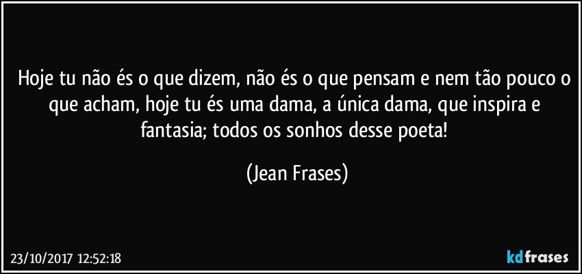 Hoje tu não és o que dizem, não és o que pensam e nem tão pouco o que acham, hoje tu és uma dama, a única dama, que inspira e fantasia; todos os sonhos desse poeta! (Jean Frases)