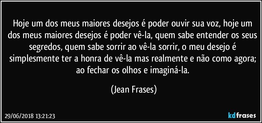 Hoje um dos meus maiores desejos é poder ouvir sua voz, hoje um dos meus maiores desejos é poder vê-la, quem sabe entender os seus segredos, quem sabe sorrir ao vê-la sorrir, o meu desejo é simplesmente ter a honra de vê-la mas realmente e não como agora; ao fechar os olhos e imaginá-la. (Jean Frases)