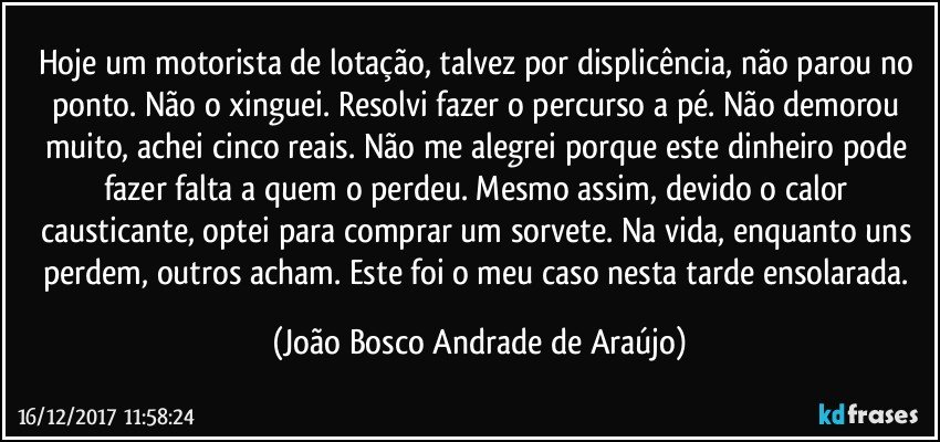 Hoje um motorista de lotação, talvez por displicência, não parou no ponto. Não o xinguei. Resolvi fazer o percurso a pé. Não demorou muito, achei cinco reais. Não me alegrei porque este dinheiro pode fazer falta a quem o perdeu. Mesmo assim, devido o calor causticante, optei para comprar um sorvete. Na vida, enquanto uns perdem, outros acham. Este foi o meu caso nesta tarde ensolarada. (João Bosco Andrade de Araújo)