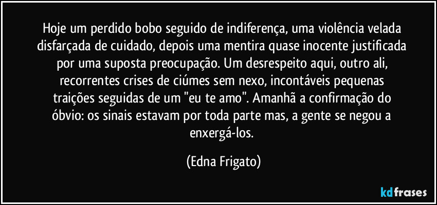 Hoje um perdido bobo seguido de indiferença, uma violência velada disfarçada de cuidado, depois uma mentira quase inocente justificada por uma suposta preocupação. Um desrespeito aqui, outro ali, recorrentes crises de ciúmes sem nexo, incontáveis pequenas traições  seguidas de um "eu te amo". Amanhã  a confirmação do óbvio: os sinais estavam por toda parte mas, a gente se negou a enxergá-los. (Edna Frigato)