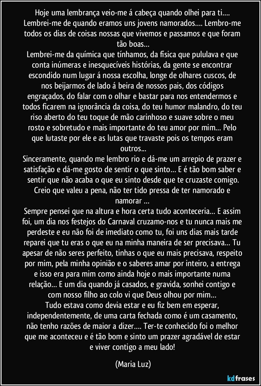 Hoje uma lembrança veio-me á cabeça quando olhei para ti…. Lembrei-me de quando eramos uns jovens namorados…. Lembro-me todos os dias de coisas nossas que vivemos e passamos e que foram tão boas…
Lembrei-me da química que tínhamos, da física que pululava e que conta inúmeras e inesquecíveis histórias, da gente se encontrar escondido num lugar á nossa escolha, longe de olhares cuscos, de nos beijarmos de lado á beira de nossos pais,  dos códigos engraçados, do falar com o olhar e bastar para nos entendermos e todos ficarem na ignorância da coisa, do teu humor malandro, do teu riso aberto do teu toque de mão carinhoso e suave sobre o meu rosto e sobretudo e mais importante do teu amor por mim… Pelo que lutaste por ele e as lutas que travaste pois os tempos eram outros...
Sinceramente, quando me lembro rio e dá-me um arrepio de prazer e satisfação e dá-me gosto de sentir o que sinto… E é tão bom saber e sentir que não acaba o que eu sinto desde que te cruzaste comigo.
Creio que valeu a pena, não ter tido pressa de ter namorado e namorar … 
Sempre pensei que na altura e hora certa tudo aconteceria… E assim foi, um dia nos festejos do Carnaval cruzamo-nos e tu nunca mais me perdeste e eu não foi de imediato como tu, foi uns dias mais tarde reparei que tu eras o que eu na minha maneira de ser precisava… Tu apesar de não seres perfeito, tinhas o que eu mais precisava, respeito por mim, pela minha opinião e o saberes amar por inteiro, a entrega e isso era para mim como ainda hoje o mais importante numa relação… E um dia quando já casados, e gravida, sonhei contigo e com nosso filho ao colo vi que Deus olhou por mim… 
Tudo estava como devia estar e eu fiz bem em esperar, independentemente, de uma carta fechada como é um casamento, não tenho razões de maior a dizer…. Ter-te conhecido foi o melhor que me aconteceu e é tão bom e sinto um prazer agradável de estar e viver contigo a meu lado! (Maria Luz)