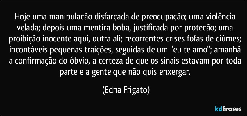 Hoje uma manipulação disfarçada de preocupação; uma violência velada; depois uma mentira boba, justificada por proteção; uma proibição inocente aqui, outra ali; recorrentes crises fofas de ciúmes; incontáveis pequenas traições, seguidas de um "eu te amo"; amanhã a confirmação do óbvio, a certeza de que os sinais estavam por toda parte e a gente que não quis enxergar. (Edna Frigato)