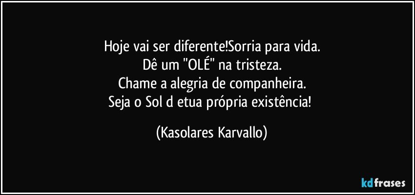 Hoje vai ser diferente!Sorria para vida.
Dê um "OLÉ" na tristeza.
Chame a alegria de companheira.
Seja o Sol d etua própria existência! (Kasolares Karvallo)