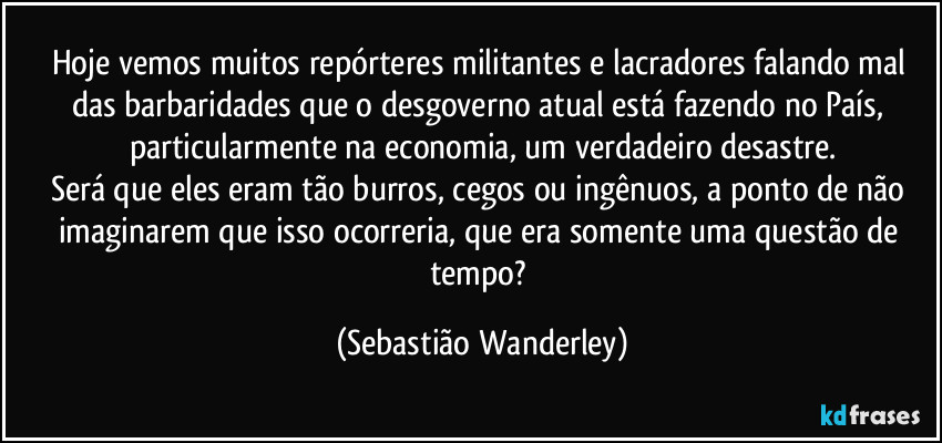 Hoje vemos muitos repórteres militantes e lacradores falando mal das barbaridades que o desgoverno atual está fazendo no País, particularmente na economia, um verdadeiro desastre.
Será que eles eram tão burros, cegos ou ingênuos, a ponto de não imaginarem que isso ocorreria, que era somente uma questão de tempo? (Sebastião Wanderley)