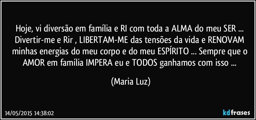 Hoje, vi diversão em família e RI com toda a ALMA do meu SER ... Divertir-me e Rir , LIBERTAM-ME das tensões da vida e RENOVAM minhas energias do meu corpo e do meu ESPÍRITO ... Sempre que o AMOR em família IMPERA eu e TODOS ganhamos com isso ... (Maria Luz)