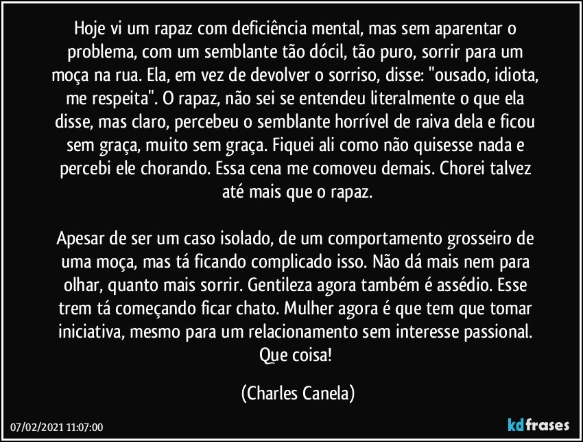 Hoje vi um rapaz com deficiência mental, mas sem aparentar o problema, com um semblante tão dócil, tão puro, sorrir para um moça na rua. Ela, em vez de devolver o sorriso, disse: "ousado, idiota, me respeita". O rapaz, não sei se entendeu literalmente o que ela disse, mas claro, percebeu o semblante horrível de raiva dela e ficou sem graça, muito sem graça. Fiquei ali como não quisesse nada e percebi ele chorando. Essa cena me comoveu demais. Chorei talvez até mais que o rapaz.

Apesar de ser um caso isolado, de um comportamento grosseiro de uma moça, mas tá ficando complicado isso. Não dá mais nem para olhar, quanto mais sorrir. Gentileza agora também é assédio. Esse trem tá começando ficar chato. Mulher agora é que tem que tomar iniciativa, mesmo para um relacionamento sem interesse passional. Que coisa! (Charles Canela)