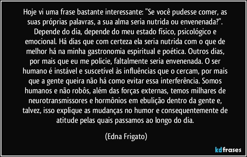 Hoje vi uma frase bastante interessante: "Se você pudesse comer, as suas próprias palavras, a sua alma seria nutrida ou envenenada?". Depende do dia, depende do meu estado físico, psicológico e emocional. Há dias que com certeza ela seria nutrida com o que de melhor há na minha gastronomia espiritual e poética. Outros dias, por mais que eu me policie, faltalmente  seria envenenada. O ser humano é instável e suscetível às influências que o cercam, por mais que a gente queira não há como evitar essa interferência. Somos humanos e não robôs, além das forças externas, temos milhares de neurotransmissores e hormônios em ebulição dentro da gente e, talvez, isso explique as mudanças no humor e consequentemente de atitude pelas quais passamos ao longo do dia. (Edna Frigato)