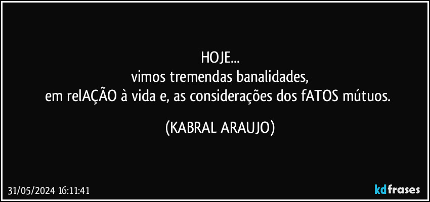 HOJE...
vimos tremendas banalidades,
em relAÇÃO à vida e, as considerações dos fATOS mútuos. (KABRAL ARAUJO)