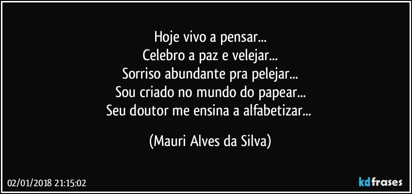 Hoje vivo a pensar...
Celebro a paz e velejar...
Sorriso abundante pra pelejar...
Sou criado no mundo do papear...
Seu doutor me ensina a alfabetizar... (Mauri Alves da Silva)