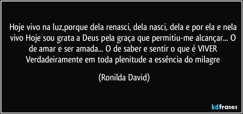 Hoje vivo na luz,porque dela renasci, dela nasci, dela e por ela e nela vivo Hoje sou grata a Deus pela graça que permitiu-me alcançar... O de amar e ser amada... O de saber e sentir o que é VIVER Verdadeiramente em toda plenitude a essência do milagre (Ronilda David)