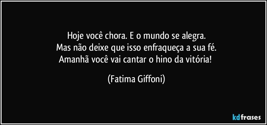 Hoje você chora. E o mundo se alegra.
Mas não deixe que isso enfraqueça a sua fé.
Amanhã você vai cantar o hino da vitória! (Fatima Giffoni)