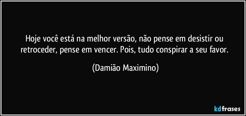 Hoje você está na melhor versão, não pense em desistir ou retroceder, pense em vencer. Pois, tudo conspirar a seu favor. (Damião Maximino)