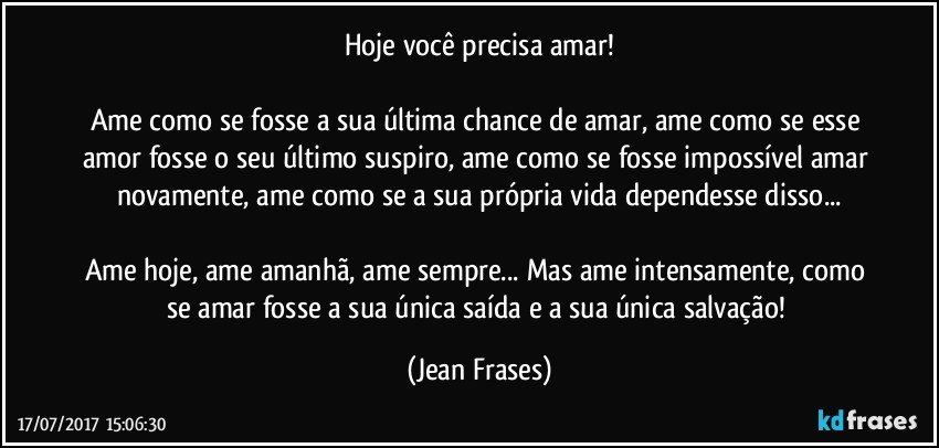 Hoje você precisa amar!

Ame como se fosse a sua última chance de amar, ame como se esse amor fosse o seu último suspiro, ame como se fosse impossível amar novamente, ame como se a sua própria vida dependesse disso...

Ame hoje, ame amanhã, ame sempre... Mas ame intensamente, como se amar fosse a sua única saída e a sua única salvação! (Jean Frases)