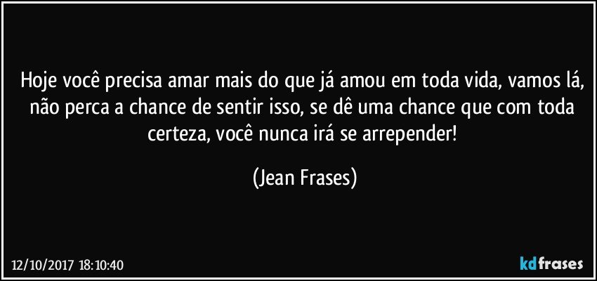 Hoje você precisa amar mais do que já amou em toda vida, vamos lá, não perca a chance de sentir isso, se dê uma chance que com toda certeza, você nunca irá se arrepender! (Jean Frases)