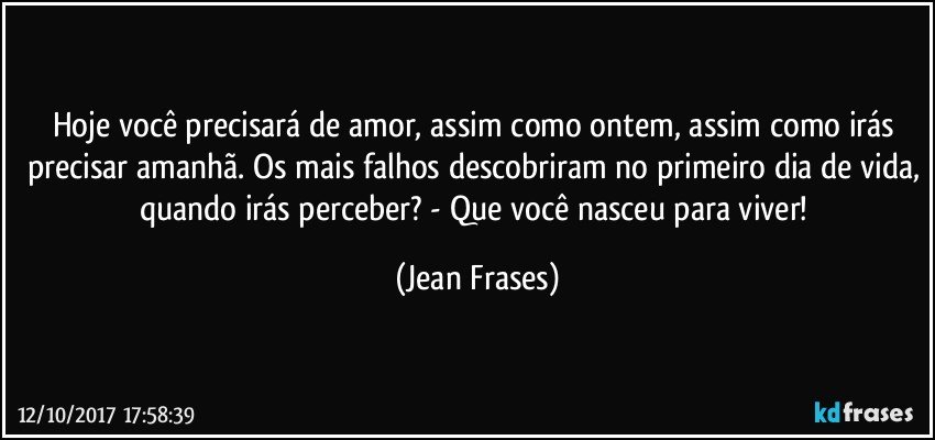 Hoje você precisará de amor, assim como ontem, assim como irás precisar amanhã. Os mais falhos descobriram no primeiro dia de vida, quando irás perceber? - Que você nasceu para viver! (Jean Frases)