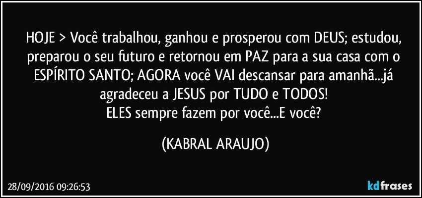HOJE > Você trabalhou, ganhou e prosperou com DEUS; estudou, preparou o seu futuro e retornou em PAZ para a sua casa com o ESPÍRITO SANTO; AGORA você VAI descansar para amanhã...já agradeceu a JESUS por TUDO e TODOS! 
ELES sempre fazem por você...E você? (KABRAL ARAUJO)