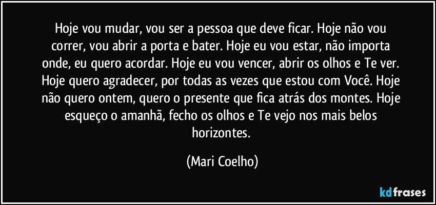Hoje vou mudar, vou ser a pessoa que deve ficar. Hoje não vou correr, vou abrir a porta e bater. Hoje eu vou estar, não importa onde, eu quero acordar. Hoje eu vou vencer, abrir os olhos e Te ver. 
Hoje quero agradecer, por todas as vezes que estou com Você. Hoje não quero ontem, quero o presente que fica atrás dos montes. Hoje esqueço o amanhã, fecho os olhos e Te vejo nos mais belos horizontes. (Mari Coelho)