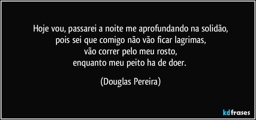 Hoje vou, passarei a noite me aprofundando na solidão,
pois sei que comigo não vão ficar lagrimas,
vão correr pelo meu rosto,
enquanto meu peito ha de doer. (Douglas Pereira)