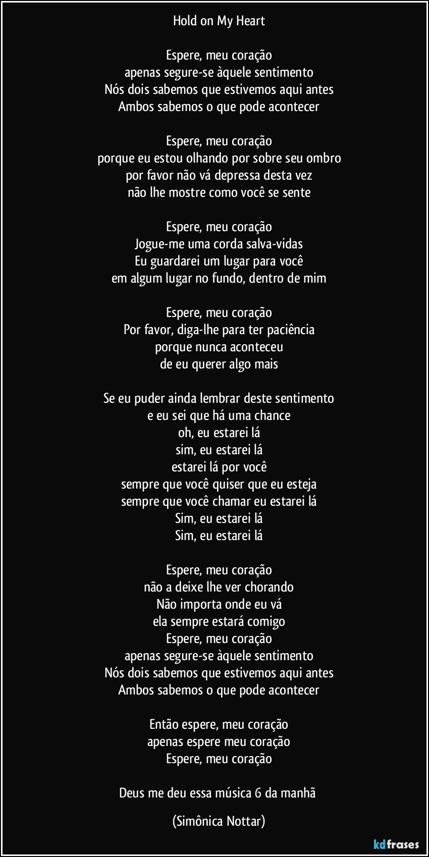 Hold on My Heart

Espere, meu coração
apenas segure-se àquele sentimento
Nós dois sabemos que estivemos aqui antes
Ambos sabemos o que pode acontecer

Espere, meu coração
porque eu estou olhando por sobre seu ombro
por favor não vá depressa desta vez
não lhe mostre como você se sente

Espere, meu coração
Jogue-me uma corda salva-vidas
Eu guardarei um lugar para você
em algum lugar no fundo, dentro de mim

Espere, meu coração
Por favor, diga-lhe para ter paciência
porque nunca aconteceu
de eu querer algo mais

Se eu puder ainda lembrar deste sentimento
e eu sei que há uma chance
oh, eu estarei lá
sim, eu estarei lá
estarei lá por você
sempre que você quiser que eu esteja
sempre que você chamar eu estarei lá
Sim, eu estarei lá
Sim, eu estarei lá

Espere, meu coração
não a deixe lhe ver chorando
Não importa onde eu vá
ela sempre estará comigo
Espere, meu coração
apenas segure-se àquele sentimento
Nós dois sabemos que estivemos aqui antes
Ambos sabemos o que pode acontecer

Então espere, meu coração
apenas espere meu coração
Espere, meu coração

Deus me deu essa música 6 da manhã (Simônica Nottar)