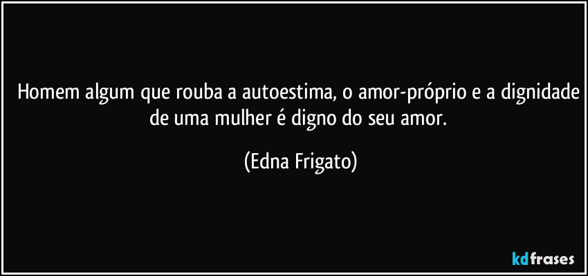 Homem algum que rouba a autoestima, o amor-próprio e a dignidade de uma mulher é digno do seu amor. (Edna Frigato)