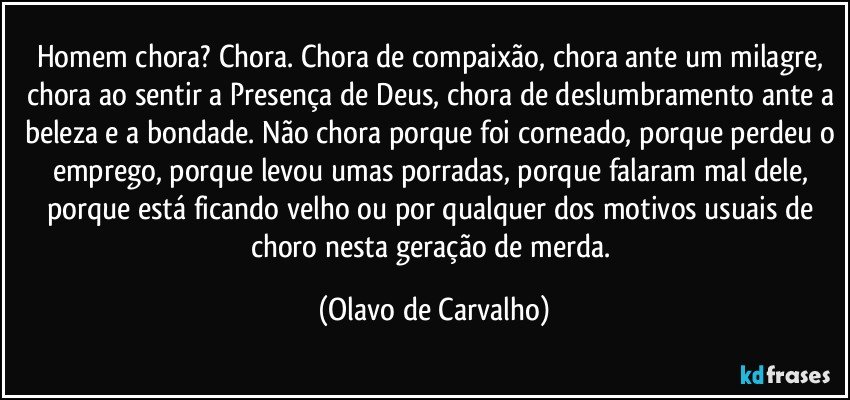 Homem chora? Chora. Chora de compaixão, chora ante um milagre, chora ao sentir a Presença de Deus, chora de deslumbramento ante a beleza e a bondade. Não chora porque foi corneado, porque perdeu o emprego, porque levou umas porradas, porque falaram mal dele, porque está ficando velho ou por qualquer dos motivos usuais de choro nesta geração de merda. (Olavo de Carvalho)