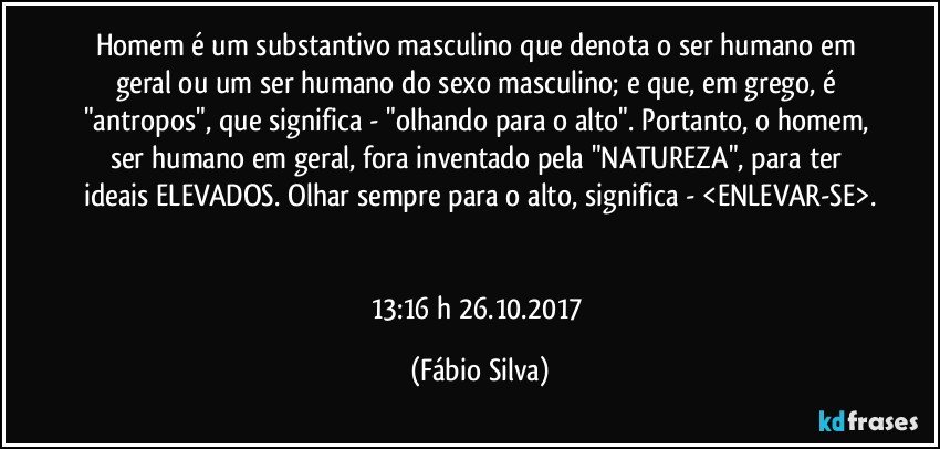 Homem é um substantivo masculino que denota o ser humano em geral ou um ser humano do sexo masculino; e que, em grego, é "antropos", que significa - "olhando para o alto". Portanto, o homem, ser humano em geral, fora inventado pela "NATUREZA", para ter ideais ELEVADOS. Olhar sempre para o alto, significa - <ENLEVAR-SE>.


13:16 h 26.10.2017 (Fábio Silva)