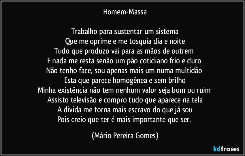 Homem-Massa

Trabalho para sustentar um sistema
Que me oprime e me tosquia dia e noite
Tudo que produzo vai para as mãos de outrem 
E nada me resta senão um pão cotidiano frio e duro 
Não tenho face, sou apenas mais um numa multidão 
Esta que parece homogênea e sem brilho
Minha existência não tem nenhum valor seja bom ou ruim 
Assisto televisão e compro tudo que aparece na tela
A dívida me torna mais escravo do que já sou
Pois creio que ter é mais importante que ser. (Mário Pereira Gomes)