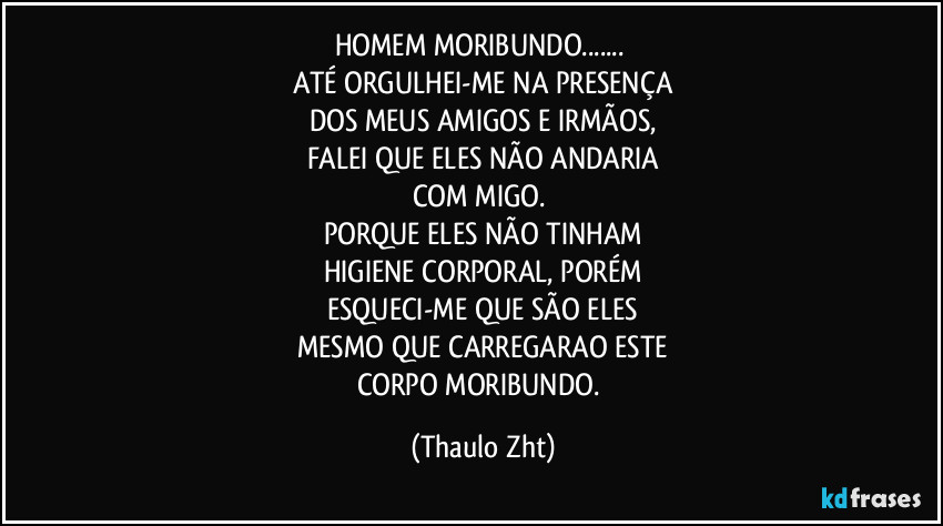 HOMEM MORIBUNDO...
ATÉ ORGULHEI-ME NA PRESENÇA
DOS MEUS AMIGOS E IRMÃOS,
FALEI QUE ELES NÃO ANDARIA
COM MIGO.
PORQUE ELES NÃO TINHAM
HIGIENE CORPORAL, PORÉM
ESQUECI-ME QUE SÃO ELES
MESMO QUE CARREGARAO ESTE
CORPO MORIBUNDO. (Thaulo Zht)