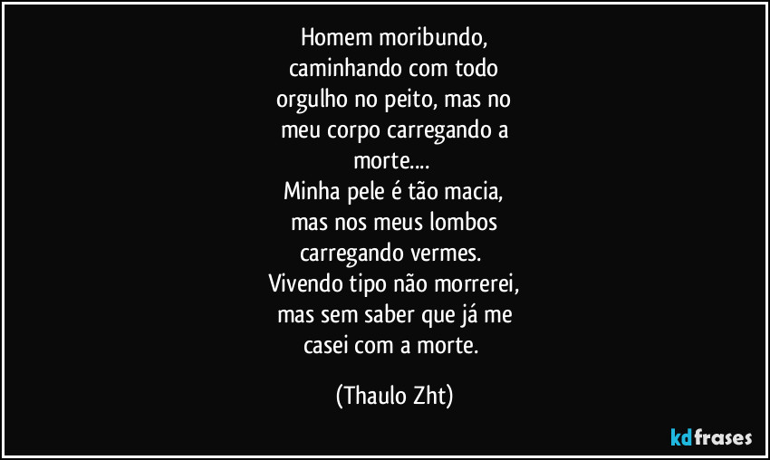 Homem moribundo,
caminhando com todo
orgulho no peito, mas no
meu corpo carregando a
morte...
Minha pele é tão macia,
mas nos meus lombos
carregando vermes.
Vivendo tipo não morrerei,
mas sem saber que já me
casei com a morte. (Thaulo Zht)