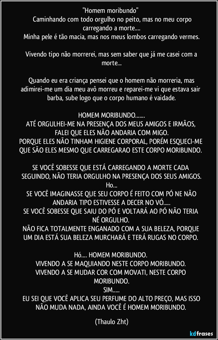 "Homem moribundo"
Caminhando com todo orgulho no peito, mas no meu corpo carregando a morte...
Minha pele é tão macia, mas nos meus lombos carregando vermes.
Vivendo tipo não morrerei, mas sem saber que já me casei com a morte...
Quando eu era criança pensei que o homem não morreria, mas adimirei-me um dia meu avô morreu e reparei-me vi que estava sair barba, sube logo que o corpo humano é vaidade.
HOMEM MORIBUNDO...
ATÉ ORGULHEI-ME NA PRESENÇA DOS MEUS AMIGOS E IRMÃOS, FALEI QUE ELES NÃO ANDARIA COM MIGO.
PORQUE ELES NÃO TINHAM HIGIENE CORPORAL, PORÉM ESQUECI-ME QUE SÃO ELES MESMO QUE CARREGARAO ESTE CORPO MORIBUNDO.
SE VOCÊ SOBESSE QUE ESTÁ CARREGANDO A MORTE CADA SEGUINDO, NÃO TERIA ORGULHO NA PRESENÇA DOS SEUS AMIGOS.
Ho...
SE VOCÊ IMAGINASSE QUE SEU CORPO É FEITO COM PÓ NE NÃO ANDARIA TIPO ESTIVESSE A DECER NO VÓ...
SE VOCÊ SOBESSE QUE SAIU DO PÓ E VOLTARÁ AO PÓ NÃO TERIA NÉ ORGULHO.
NÃO FICA TOTALMENTE ENGANADO COM A SUA BELEZA, PORQUE UM DIA ESTÁ SUA BELEZA MURCHARÁ E TERÁ RUGAS NO CORPO.
Hó... HOMEM MORIBUNDO.
VIVENDO A SE MAQUIANDO NESTE CORPO MORIBUNDO.
VIVENDO A SE MUDAR COR COM MOVATI, NESTE CORPO MORIBUNDO.
SIM...
EU SEI QUE VOCÊ APLICA SEU PERFUME DO ALTO PREÇO, MAS ISSO NÃO MUDA NADA, AINDA VOCÊ É HOMEM MORIBUNDO. (Thaulo Zht)