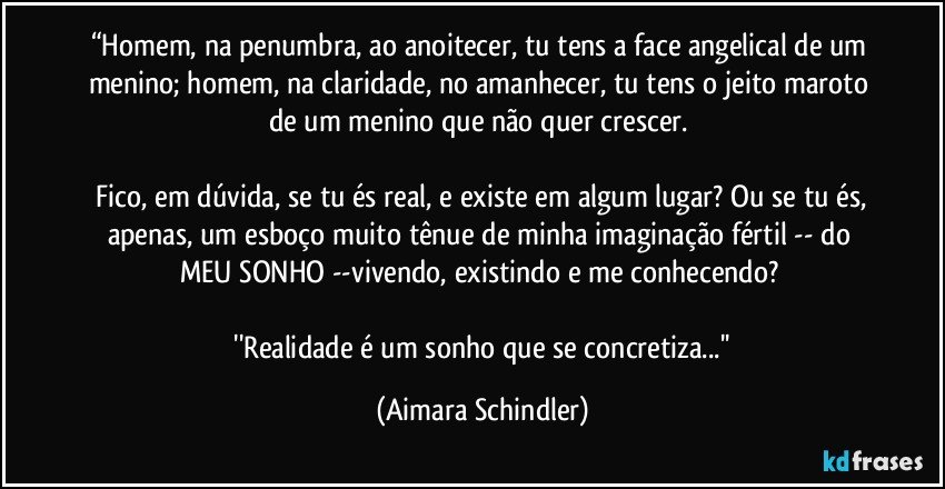 “Homem, na penumbra, ao anoitecer, tu tens a face angelical de um menino; homem, na claridade, no amanhecer, tu tens o jeito maroto de um menino que não quer crescer. 

 Fico, em dúvida, se tu és real, e existe em algum lugar? Ou se tu és, apenas, um esboço muito tênue de minha imaginação fértil -- do MEU SONHO --vivendo, existindo e me conhecendo? 

 ''Realidade é um sonho que se concretiza...'' (Aimara Schindler)