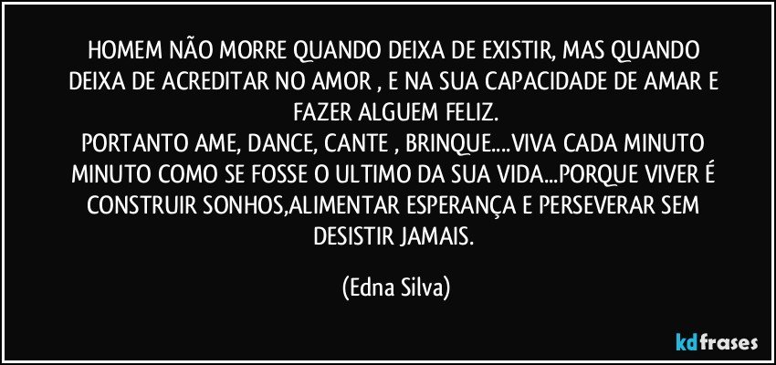 HOMEM NÃO MORRE QUANDO DEIXA DE EXISTIR, MAS QUANDO DEIXA DE ACREDITAR NO AMOR , E NA SUA CAPACIDADE DE AMAR E FAZER ALGUEM FELIZ.
PORTANTO AME, DANCE, CANTE , BRINQUE...VIVA CADA MINUTO MINUTO COMO SE FOSSE O ULTIMO DA SUA VIDA...PORQUE VIVER É CONSTRUIR SONHOS,ALIMENTAR ESPERANÇA E PERSEVERAR SEM DESISTIR JAMAIS. (Edna Silva)