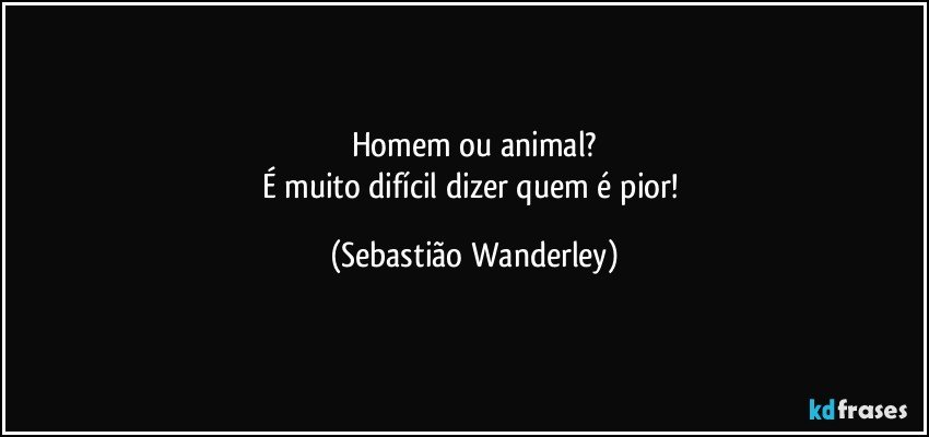 Homem ou animal?
É muito difícil dizer quem é pior! (Sebastião Wanderley)