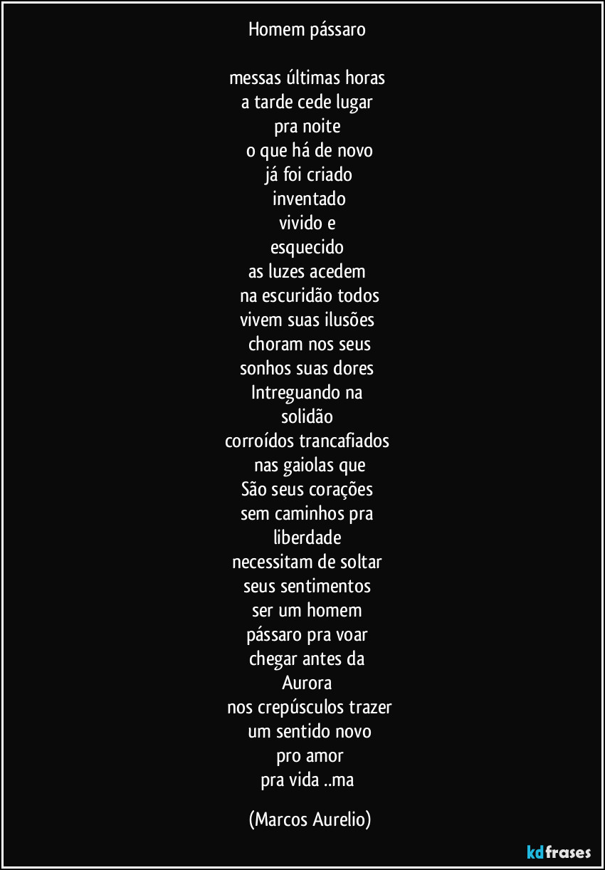 Homem pássaro 

messas últimas horas 
a tarde cede lugar 
pra noite 
o que há de novo
 já foi criado 
 inventado 
vivido e 
esquecido 
as  luzes acedem 
na escuridão todos
vivem suas ilusões 
choram nos seus
sonhos suas dores 
Intreguando na 
solidão 
corroídos trancafiados 
nas gaiolas que
São seus corações 
sem caminhos pra 
liberdade 
necessitam de soltar 
seus sentimentos 
ser um homem 
pássaro pra voar 
chegar antes da 
Aurora 
nos crepúsculos trazer
um sentido novo
pro amor
pra vida ..ma (Marcos Aurelio)