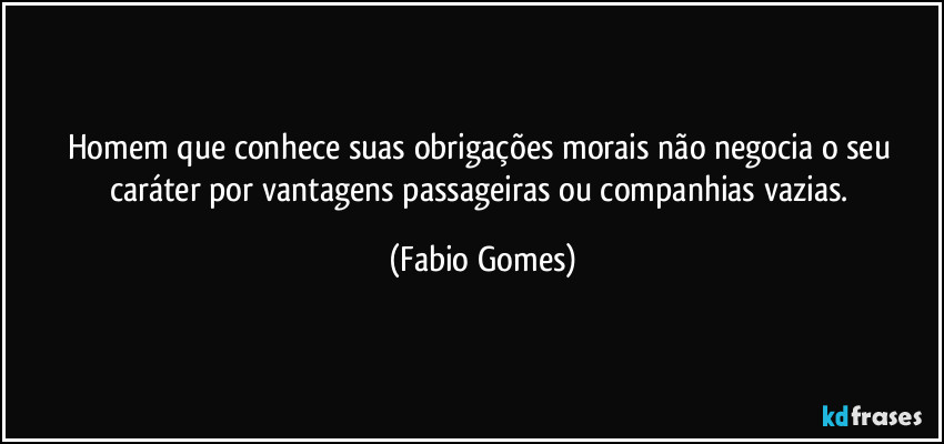 homem que conhece suas obrigações morais não negocia o seu caráter por vantagens passageiras ou companhias vazias. (Fabio Gomes)