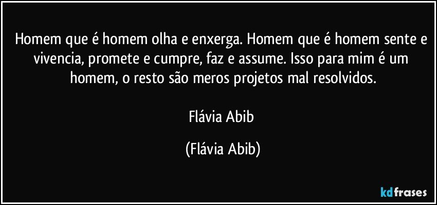 Homem que é homem olha e enxerga. Homem que é homem sente e vivencia, promete e cumpre, faz e assume. Isso para mim é um homem, o resto são meros projetos mal resolvidos.

Flávia Abib (Flávia Abib)