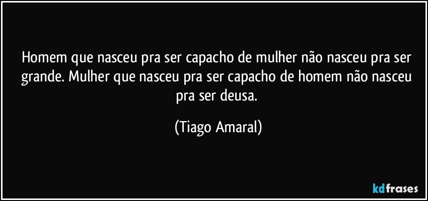 Homem que nasceu pra ser capacho de mulher não nasceu pra ser grande. Mulher que nasceu pra ser capacho de homem não nasceu pra ser deusa. (Tiago Amaral)