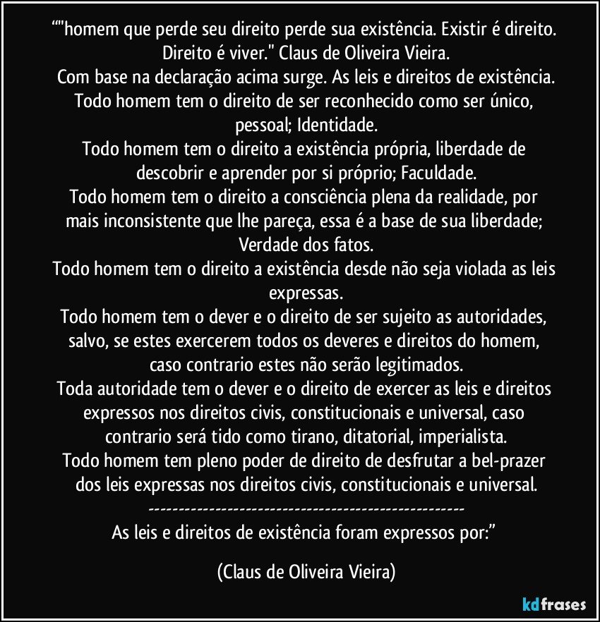 “"homem que perde seu direito perde sua existência. Existir é direito. Direito é viver." Claus de Oliveira Vieira.
Com base na declaração acima surge. As leis e direitos de existência.
Todo homem tem o direito de ser reconhecido como ser único, pessoal; Identidade.
Todo homem tem o direito a existência própria, liberdade de descobrir e aprender por si próprio; Faculdade.
Todo homem tem o direito a consciência plena da realidade, por mais inconsistente que lhe pareça, essa é a base de sua liberdade; Verdade dos fatos.
Todo homem tem o direito a existência desde não seja violada as leis expressas.
Todo homem tem o dever e o direito de ser sujeito as autoridades, salvo, se estes exercerem todos os deveres e direitos do homem, caso contrario estes não serão legitimados.
Toda autoridade tem o dever e o direito de exercer as leis e direitos expressos nos direitos civis, constitucionais e universal, caso contrario será tido como tirano, ditatorial, imperialista.
Todo homem tem pleno poder de direito de desfrutar a bel-prazer dos leis expressas nos direitos civis, constitucionais e universal.
---
As leis e direitos de existência foram expressos por:” (Claus de Oliveira Vieira)