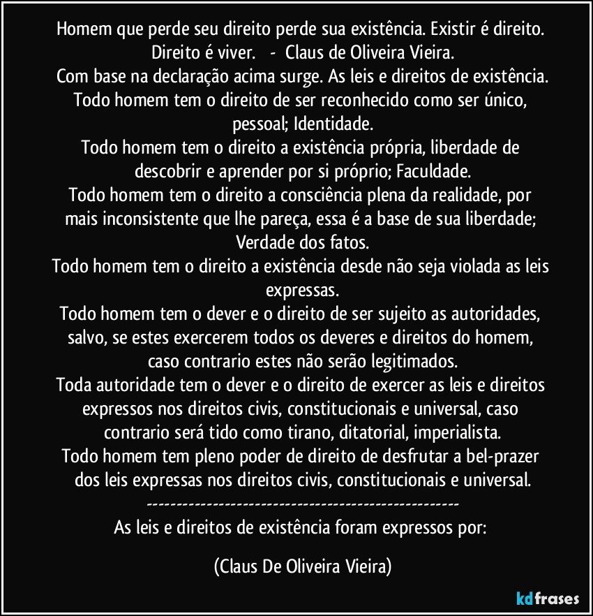 Homem que perde seu direito perde sua existência. Existir é direito. Direito é viver.         -     Claus de Oliveira Vieira.
Com base na declaração acima surge. As leis e direitos de existência.
Todo homem tem o direito de ser reconhecido como ser único, pessoal; Identidade.
Todo homem tem o direito a existência própria, liberdade de descobrir e aprender por si próprio; Faculdade.
Todo homem tem o direito a consciência plena da realidade, por mais inconsistente que lhe pareça, essa é a base de sua liberdade; Verdade dos fatos.
Todo homem tem o direito a existência desde não seja violada as leis expressas.
Todo homem tem o dever e o direito de ser sujeito as autoridades, salvo, se estes exercerem todos os deveres e direitos do homem, caso contrario estes não serão legitimados.
Toda autoridade tem o dever e o direito de exercer as leis e direitos expressos nos direitos civis, constitucionais e universal, caso contrario será tido como tirano, ditatorial, imperialista.
Todo homem tem pleno poder de direito de desfrutar a bel-prazer dos leis expressas nos direitos civis, constitucionais e universal.
---
As leis e direitos de existência foram expressos por: (Claus De Oliveira Vieira)