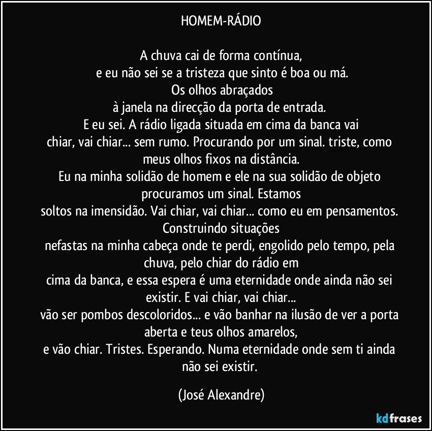 HOMEM-RÁDIO

A chuva cai de forma contínua,
 e eu não sei se a tristeza que sinto é boa ou má.
 Os olhos abraçados
à janela na direcção da porta de entrada. 
E eu sei. A rádio ligada situada em cima da banca vai
chiar, vai chiar... sem rumo. Procurando por um sinal. triste, como meus olhos fixos na distância.
Eu na minha solidão de homem e ele na sua solidão de objeto procuramos um sinal. Estamos
soltos na imensidão. Vai chiar, vai chiar... como eu em pensamentos. Construindo situações
nefastas na minha cabeça onde te perdi, engolido pelo tempo, pela chuva, pelo chiar do rádio em
cima da banca, e essa espera é uma eternidade onde ainda não sei existir. E vai chiar, vai chiar...
vão ser pombos descoloridos... e vão banhar na ilusão de ver a porta aberta e teus olhos amarelos,
e vão chiar. Tristes. Esperando. Numa eternidade onde sem ti ainda não sei existir. (José Alexandre)